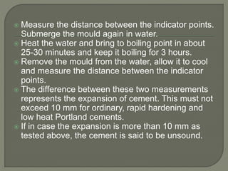  Measure the distance between the indicator points.
Submerge the mould again in water.
 Heat the water and bring to boiling point in about
25-30 minutes and keep it boiling for 3 hours.
 Remove the mould from the water, allow it to cool
and measure the distance between the indicator
points.
 The difference between these two measurements
represents the expansion of cement. This must not
exceed 10 mm for ordinary, rapid hardening and
low heat Portland cements.
 If in case the expansion is more than 10 mm as
tested above, the cement is said to be unsound.
 