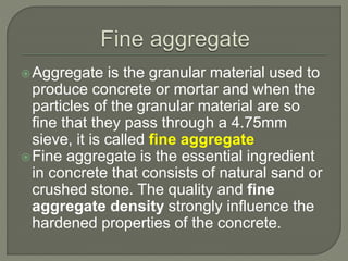 Aggregate is the granular material used to
produce concrete or mortar and when the
particles of the granular material are so
fine that they pass through a 4.75mm
sieve, it is called fine aggregate
Fine aggregate is the essential ingredient
in concrete that consists of natural sand or
crushed stone. The quality and fine
aggregate density strongly influence the
hardened properties of the concrete.
 