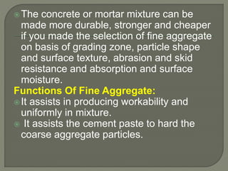 The concrete or mortar mixture can be
made more durable, stronger and cheaper
if you made the selection of fine aggregate
on basis of grading zone, particle shape
and surface texture, abrasion and skid
resistance and absorption and surface
moisture.
Functions Of Fine Aggregate:
It assists in producing workability and
uniformly in mixture.
 It assists the cement paste to hard the
coarse aggregate particles.
 