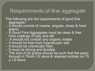 The following are the requirements of good fine
aggregate:
 It should consist of coarse, angular, sharp & hard
grains.
 A Good Fine Aggregates must be clean & free
from coatings of clay and silt.
 It should not contain any organic matter.
 It should be free from hygroscopic salt.
 It should be chemically inert.
 It must be strong and durable.
 The size of its grains should be such that the pass-
through 4.75mm I.S sieve & retained entirely on 75
µ I.S sieve.
 