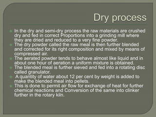  In the dry and semi-dry process the raw materials are crushed
dry and fed in correct Proportions into a grinding mill where
they are dried and reduced to a very fine powder.
 The dry powder called the raw meal is then further blended
and corrected for its right composition and mixed by means of
compressed air.
 The aerated powder tends to behave almost like liquid and in
about one hour of aeration a uniform mixture is obtained.
 The blended meal is further sieved and fed into a rotating disc
called granulator.
 A quantity of water about 12 per cent by weight is added to
make the blended meal into pellets.
 This is done to permit air flow for exchange of heat for further
chemical reactions and Conversion of the same into clinker
further in the rotary kiln.
 