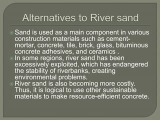  Sand is used as a main component in various
construction materials such as cement-
mortar, concrete, tile, brick, glass, bituminous
concrete adhesives, and ceramics .
 In some regions, river sand has been
excessively exploited, which has endangered
the stability of riverbanks, creating
environmental problems.
 River sand is also becoming more costly.
Thus, it is logical to use other sustainable
materials to make resource-efficient concrete.
 