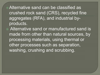 Alternative sand can be classified as
crushed rock sand (CRS), recycled fine
aggregates (RFA), and industrial by-
products.
 Alternative sand or manufactured sand is
made from other than natural sources, by
processing materials, using thermal or
other processes such as separation,
washing, crushing and scrubbing.
 