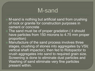  M-sand is nothing but artificial sand from crushing
of rock or granite for construction purposes in
cement or concrete
 The sand must be of proper gradation ( it should
have particles from 150 microns to 4.75 mm proper
proportion)
 Manufacture of the sand process involves three
stages, crushing of stones into aggregates by VSI(
vertical shaft impactor), then fed to Rotopactor to
crush aggregates into sand to required grain size.
Screening is done to eliminate dust particles and
Washing of sand eliminate very fine particles
present within.
 