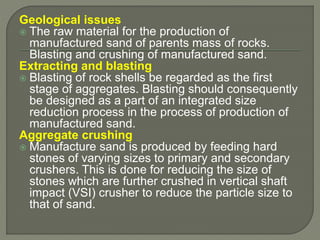 Geological issues
 The raw material for the production of
manufactured sand of parents mass of rocks.
Blasting and crushing of manufactured sand.
Extracting and blasting
 Blasting of rock shells be regarded as the first
stage of aggregates. Blasting should consequently
be designed as a part of an integrated size
reduction process in the process of production of
manufactured sand.
Aggregate crushing
 Manufacture sand is produced by feeding hard
stones of varying sizes to primary and secondary
crushers. This is done for reducing the size of
stones which are further crushed in vertical shaft
impact (VSI) crusher to reduce the particle size to
that of sand.
 