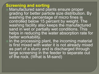 Screening and sorting
 Manufactured sand plants ensure proper
grading for better particle size distribution. By
washing the percentage of micro fines is
controlled below 15 percent by weight. The
washing facility also keeps the manufactured
sand in wet or partially wet conditions. This
helps in reducing the water absorption rate for
better workability.
 In the processing plant, the incoming material
is first mixed with water it is not already mixed
as part of a slurry and is discharged through
large screening in the feeder to separate out
of the rock. (What is M-sand)
 