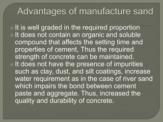  It is well graded in the required proportion
 It does not contain an organic and soluble
compound that affects the setting time and
properties of cement, Thus the required
strength of concrete can be maintained.
 It does not have the presence of impurities
such as clay, dust, and silt coatings, increase
water requirement as in the case of river sand
which impairs the bond between cement
paste and aggregate. Thus, increased the
quality and durability of concrete.
 