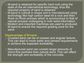  M-sand is obtained for specific hard rock using the
state of the art international technology, thus the
required property of sand is obtained.
 M-sand is cubical in shape and is manufactured using
technology like high carbon steel hit a rock and then
Rock on Rock process which is synonymous to that of
natural process undergoing in river sand information.
 Modern and imported machines are used to produced
M-sand to ensure the required grading zone for the
sand.
Disadvantage of M-sand
 Crushed sand can be of coarser and angular texture.
This can lead to more water and cement requirements
to achieve the expected workability.
 Manufactured sand can contain larger amounts of
micro-fine particles than natural sand, This can affect
the strength and workability of the concrete.
 