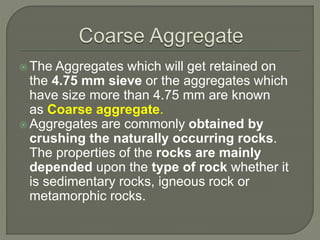  The Aggregates which will get retained on
the 4.75 mm sieve or the aggregates which
have size more than 4.75 mm are known
as Coarse aggregate.
 Aggregates are commonly obtained by
crushing the naturally occurring rocks.
The properties of the rocks are mainly
depended upon the type of rock whether it
is sedimentary rocks, igneous rock or
metamorphic rocks.
 