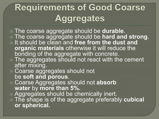  The coarse aggregate should be durable.
 The coarse aggregate should be hard and strong.
 It should be clean and free from the dust and
organic materials otherwise it will reduce the
bonding of the aggregate with concrete.
 The aggregates should not react with the cement
after mixing.
 Coarse aggregates should not
be soft and porous.
 Coarse Aggregates should not absorb
water by more than 5%.
 Aggregates should be chemically inert.
 The shape is of the aggregate preferably cubical
or spherical.
 