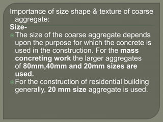 Importance of size shape & texture of coarse
aggregate:
Size-
The size of the coarse aggregate depends
upon the purpose for which the concrete is
used in the construction. For the mass
concreting work the larger aggregates
of 80mm,40mm and 20mm sizes are
used.
For the construction of residential building
generally, 20 mm size aggregate is used.
 