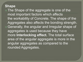 Shape
 The Shape of the aggregate is one of the
most important factors which affects
the workability of Concrete. The shape of the
Aggregates also affects the bonding strength.
 Generally, the angular and Irregular shape of
aggregates is used because they have
more Interlocking effect. The total surface
area of the angular aggregate is more in the
angular aggregates as compared to the
rounded Aggregates.
 