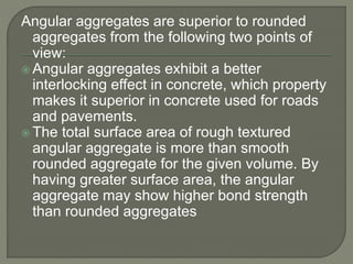 Angular aggregates are superior to rounded
aggregates from the following two points of
view:
 Angular aggregates exhibit a better
interlocking effect in concrete, which property
makes it superior in concrete used for roads
and pavements.
 The total surface area of rough textured
angular aggregate is more than smooth
rounded aggregate for the given volume. By
having greater surface area, the angular
aggregate may show higher bond strength
than rounded aggregates
 