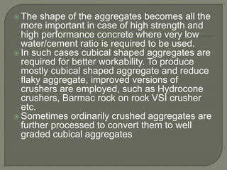  The shape of the aggregates becomes all the
more important in case of high strength and
high performance concrete where very low
water/cement ratio is required to be used.
 In such cases cubical shaped aggregates are
required for better workability. To produce
mostly cubical shaped aggregate and reduce
flaky aggregate, improved versions of
crushers are employed, such as Hydrocone
crushers, Barmac rock on rock VSI crusher
etc.
 Sometimes ordinarily crushed aggregates are
further processed to convert them to well
graded cubical aggregates
 