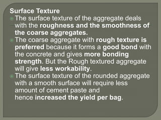 Surface Texture
 The surface texture of the aggregate deals
with the roughness and the smoothness of
the coarse aggregates.
 The coarse aggregate with rough texture is
preferred because it forms a good bond with
the concrete and gives more bonding
strength. But the Rough textured aggregate
will give less workability.
 The surface texture of the rounded aggregate
with a smooth surface will require less
amount of cement paste and
hence increased the yield per bag.
 