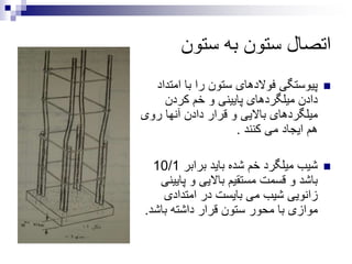 ‫ستون‬ ‫به‬ ‫ستون‬ ‫اتصال‬
‫امت‬ ‫با‬ ‫را‬ ‫ستون‬ ‫فوالدهای‬ ‫پیوستگی‬‫داد‬
‫کردن‬ ‫خم‬ ‫و‬ ‫پایینی‬ ‫میلگردهای‬ ‫دادن‬
‫روی‬ ‫آنها‬ ‫دادن‬ ‫قرار‬ ‫و‬ ‫باالیی‬ ‫میلگردهای‬
‫کنند‬ ‫می‬ ‫ایجاد‬ ‫هم‬.
‫برابر‬ ‫باید‬ ‫شده‬ ‫خم‬ ‫میلگرد‬ ‫شیب‬10/1
‫پای‬ ‫و‬ ‫باالیی‬ ‫مستقیم‬ ‫قسمت‬ ‫و‬ ‫باشد‬‫ینی‬
‫امتدادی‬ ‫در‬ ‫بایست‬ ‫می‬ ‫شیب‬ ‫زانویی‬
‫باش‬ ‫داشته‬ ‫قرار‬ ‫ستون‬ ‫محور‬ ‫با‬ ‫موازی‬‫د‬.
 