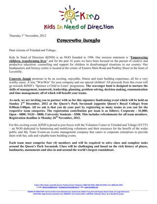 Thursday 1st November, 2012
                                                     Concrete Jungle

Dear citizens of Trinidad and Tobago,

Kids In Need of Direction (KIND) is an NGO founded in 1996. Our mission statement is “Empowering
children, transforming lives” and for the past 16 years we have been focused on the pursuit of creative and
productive education, counselling and support for children in disadvantaged situations in our country. Our
headquarters and literacy centre is located at the corner of Eastern Main Road and Pashley Street in the heart of
Laventille.

Concrete Jungle promises to be an exciting, enjoyable, fitness and team building experience, all for a very
worthy cause. A true “Win/Win” for your company and our special children! All proceeds from this event will
go towards KIND’s ‘Sponsor a Child to Learn’ programme. The scavenger hunt is designed to nurture the
skills of management, teamwork, leadership, planning, problem solving, decision making, communication
and time management; all of which will benefit your teams.

As such, we are inviting you to partner with us for this signature fundraising event which will be held on
Sunday 2nd December, 2012 at the Queen’s Park Savannah (opposite Queen’s Royal College) from
8:00am-3:00pm. All we ask is that you do your part by registering as many teams as you can for the
respective team categories. The registration contribution per team is as follows: Corporate - $1,000;
Open - $800; NGO - $800; University Students - $500. This includes refreshments for all team members.
Registration deadline is Monday 26th November, 2012.

For this exciting event, KIND is proud to join forces with the Volunteer Center or Trinidad and Tobago (VCTT)
– an NGO dedicated to harnessing and mobilizing volunteers and their resources for the benefit of the wider
public and My Team Events-an events management company that caters to corporate enterprises to provide
them with fun, safe and valuable team building events.

Each team must comprise four (4) members and will be required to solve clues and complete tasks
around the Queen’s Park Savannah. Clues will be challenging and based on the rich history of places,
landmarks, monuments and sites in and around the world’s largest roundabout.




                       Eastern Main Road, Laventille (Corner Pashley Street) Telephone: (868) 626-KIND, (868) 626-NEED, Fax: (868) 626-5810
                          E-mail: admin.kind@mail.tt / kindadministrator@mail.tt / URL: www.kindkids.net

               BOARD OF DIRECTORS: Karina Jardine Scott (Chairperson), Daniel Scott, Robert Tang Yuk and Gregory Sloane-Seale, Ian Logie (Directors)
                    AUDITORS: Aegis Business Solutions Ltd. BANKERS: First Citizens Bank. LAWYERS: Pollonais, Blanc, De la Bastide & Jacelon
 