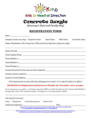 Concrete Jungle
                                           (Scavenger Hunt and Family Day)

                                                 REGISTRATION FORM
Date: _________________

Category (circle one only): Corporate Team                                           Open Team                     NGO Team                       University Team

Name of Institution: (For Corporate, NGO and University team categories only):

_____________________________________________________________________

Name of Team: ___________________________________________________________

Team Captain Name: _______________________________________________________

Team Member 1:__________________________________________________________

Team Member 2:__________________________________________________________

Team Member 3:__________________________________________________________

Contact Person (if not the same as Team Captain): __________________________________

Contact’s phone number/s: __________________________________________________

Contact’s E-mail Address: ___________________________________________________

     (N.B. Registration is only valid when full payment is made. A “no refund” policy is in effect.)

   DEADLINE for Registration and Payment is Monday 26th November, 2012, 4:00pm.

Forms of payment are as follows: cash/cheque drop off at KIND or mailed, bank deposit (First Citizens Bank 993946) or
through either of the VCTT committee members. All cheques are to be made payable to KIND.

------------------------------------------------------------------------------------------------------------------------------------------------

FOR OFFICIAL USE ONLY

Status:     [] Registered             [] 50% Down payment                       [] Paid in Full

Authorized signature: ____________________________ Date: _____________________
                           Eastern Main Road, Laventille (Corner Pashley Street) Telephone: (868) 626-KIND, (868) 626-NEED, Fax: (868) 626-5810
                              E-mail: admin.kind@mail.tt / kindadministrator@mail.tt / URL: www.kindkids.net

                   BOARD OF DIRECTORS: Karina Jardine Scott (Chairperson), Daniel Scott, Robert Tang Yuk and Gregory Sloane-Seale, Ian Logie (Directors)
                        AUDITORS: Aegis Business Solutions Ltd. BANKERS: First Citizens Bank. LAWYERS: Pollonais, Blanc, De la Bastide & Jacelon
 