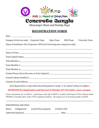Concrete Jungle
                                (Scavenger Hunt and Family Day)

                                   REGISTRATION FORM
Date: _________________

Category (circle one only): Corporate Team                 Open Team            NGO Team           University Team

Name of Institution: (For Corporate, NGO and University team categories only):

_____________________________________________________________________

Name of Team: ___________________________________________________________

Team Captain Name: _______________________________________________________

Team Member 1:__________________________________________________________

Team Member 2:__________________________________________________________

Team Member 3:__________________________________________________________

Contact Person (if not the same as Team Captain): __________________________________

Contact’s phone number/s: __________________________________________________

Contact’s E-mail Address: ___________________________________________________

    (N.B. Registration is only valid when full payment is made. A “no refund” policy is in effect.)

  DEADLINE for Registration and Payment is Monday 26th November, 2012, 4:00pm.

Forms of payment are as follows: cash/cheque drop off at KIND or mailed, bank deposit (First Citizens Bank
993946) or through either of the VCTT committee members. All cheques are to be made payable to KIND.

------------------------------------------------------------------------------------------------------------------------

FOR OFFICIAL USE ONLY
Status:     [] Registered         [] 50% Down payment              [] Paid in Full
Authorized signature: ____________________________ Date: _____________________
 