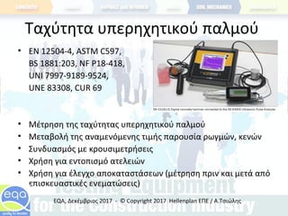 Ταχύτητα υπερηχητικού παλμού
• ΕΝ 12504-4, ASTM C597,
BS 1881:203, NF P18-418,
UNI 7997-9189-9524,
UNE 83308, CUR 69
• Μέτρηση της ταχύτητας υπερηχητικού παλμού
• Μεταβολή της αναμενόμενης τιμής παρουσία ρωγμών, κενών
• Συνδυασμός με κρουσιμετρήσεις
• Χρήση για εντοπισμό ατελειών
• Χρήση για έλεγχο αποκαταστάσεων (μέτρηση πριν και μετά από
επισκευαστικές ενεματώσεις)
EQA, Δεκέμβριος 2017 - © Copyright 2017 Hellenplan ΕΠΕ / Α.Τσιώλης
 