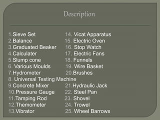 Description
1.Sieve Set 14. Vicat Apparatus
2.Balance 15. Electric Oven
3.Graduated Beaker 16. Stop Watch
4.Calculater 17. Electric Fans
5.Slump cone 18. Funnels
6. Various Moulds 19. Wire Basket
7.Hydrometer 20.Brushes
8. Universal Testing Machine
9.Concrete Mixer 21.Hydraulic Jack
10.Pressure Gauge 22. Steel Pan
11.Tamping Rod 23. Shovel
12.Themometer 24. Trowel
13.Vibrator 25. Wheel Barrows
 