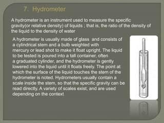 7. Hydrometer
A hydrometer is an instrument used to measure the specific
gravity(or relative density) of liquids ; that is, the ratio of the density of
the liquid to the density of water
A hydrometer is usually made of glass and consists of
a cylindrical stem and a bulb weighted with
mercury or lead shot to make it float upright. The liquid
to be tested is poured into a tall container, often
a graduated cylinder, and the hydrometer is gently
lowered into the liquid until it floats freely. The point at
which the surface of the liquid touches the stem of the
hydrometer is noted. Hydrometers usually contain a
scale inside the stem, so that the specific gravity can be
read directly. A variety of scales exist, and are used
depending on the context
 