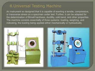 8.Universal Testing Machine
An instrument so designed that it is capable of exerting a tensile, compressive,
or transverse stress on a specimen under test. Further, it can be adapted for
the determination of Brinell hardness, ductility, cold bend, and other properties.
The machine consists essentially of three systems: loading, weighing, and
indicating, the loading being applied either mechanically or hydraulically.
 