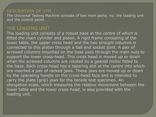 DESCRIPTION OF UTM
The Universal Testing Machine consists of two main parts, viz. the loading unit
and the control panel.
THE LOADING UNIT
The loading unit consists of a robust base at the centre of which is
fitted the main cylinder and piston. A rigid frame consisting of the
lower table, the upper cross head and the two straight columns is
connected to this piston through a ball and socket joint. A pair of
screwed columns mounted on the base pass through the main nuts to
support the lower cross-head. This cross head is moved up or down
when the screwed columns are rotated by a geared motor fitted to
the base. Each cross-head has a tapering slot at the centre into which
are inserted a pair of racked jaws. These jaws are moved up or down
by the operating handle on the cross-head face and is intended to
carry the plate (grip) jaws for the tensile test specimen. An
elongation scale, which measures the relative movement between the
lower table and the lower cross-head, is also provided with the
loading unit.
 