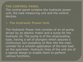 THE CONTROL PANEL
The control panel contains the hydraulic power
unit, the load measuring unit and the control
devices.
1. The Hydraulic Power Unit.
The Hydraulic Power Unit consists of an oil pump
driven by an electric motor and a sump for the
hydraulic oil. The pump is of the reciprocating
type, having a set of plungers which assures a
continuous non-pulsating oil flow into the main
cylinder for a smooth application of the test load
on the specimen. Hydraulic lines of the unit are of
a special design to enable them to perform
various functions.
 