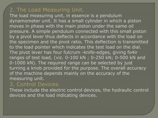 2. The Load Measuring Unit.
The load measuring unit, in essence is a pendulum
dynamometer unit. It has a small cylinder in which a piston
moves in phase with the main piston under the same oil
pressure. A simple pendulum connected with this small piston
by a pivot lever thus deflects in accordance with the load on
the specimen and the pivot ratio. This deflection is transmitted
to the load pointer which indicates the test load on the dial.
The pivot lever has four fulcrum -knife-edges, giving fo4ir
ranges of test load, (viz. 0-100 kN ; 0-250 kN; 0-500 kN and
0-1000 kN). The required range can be selected by just
turning a knob provided for the purpose. The overall accuracy
of the machine depends mainly on the accuracy of the
measuring unit.
3. Control Devices.
These include the electric control devices, the hydraulic control
devices and the load indicating devices.
 