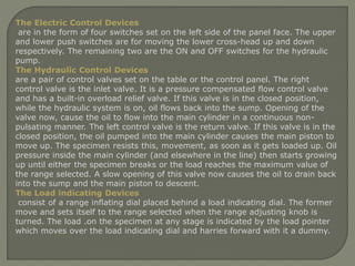 The Electric Control Devices
are in the form of four switches set on the left side of the panel face. The upper
and lower push switches are for moving the lower cross-head up and down
respectively. The remaining two are the ON and OFF switches for the hydraulic
pump.
The Hydraulic Control Devices
are a pair of control valves set on the table or the control panel. The right
control valve is the inlet valve. It is a pressure compensated flow control valve
and has a built-in overload relief valve. If this valve is in the closed position,
while the hydraulic system is on, oil flows back into the sump. Opening of the
valve now, cause the oil to flow into the main cylinder in a continuous non-
pulsating manner. The left control valve is the return valve. If this valve is in the
closed position, the oil pumped into the main cylinder causes the main piston to
move up. The specimen resists this, movement, as soon as it gets loaded up. Oil
pressure inside the main cylinder (and elsewhere in the line) then starts growing
up until either the specimen breaks or the load reaches the maximum value of
the range selected. A slow opening of this valve now causes the oil to drain back
into the sump and the main piston to descent.
The Load indicating Devices
consist of a range inflating dial placed behind a load indicating dial. The former
move and sets itself to the range selected when the range adjusting knob is
turned. The load .on the specimen at any stage is indicated by the load pointer
which moves over the load indicating dial and harries forward with it a dummy.
 