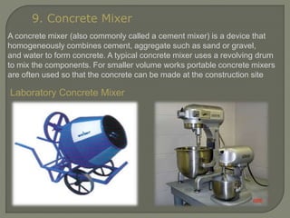 9. Concrete Mixer
A concrete mixer (also commonly called a cement mixer) is a device that
homogeneously combines cement, aggregate such as sand or gravel,
and water to form concrete. A typical concrete mixer uses a revolving drum
to mix the components. For smaller volume works portable concrete mixers
are often used so that the concrete can be made at the construction site
Laboratory Concrete Mixer
 
