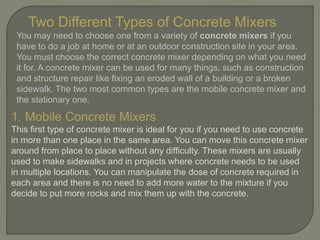 Two Different Types of Concrete Mixers
You may need to choose one from a variety of concrete mixers if you
have to do a job at home or at an outdoor construction site in your area.
You must choose the correct concrete mixer depending on what you need
it for. A concrete mixer can be used for many things, such as construction
and structure repair like fixing an eroded wall of a building or a broken
sidewalk. The two most common types are the mobile concrete mixer and
the stationary one.
1. Mobile Concrete Mixers
This first type of concrete mixer is ideal for you if you need to use concrete
in more than one place in the same area. You can move this concrete mixer
around from place to place without any difficulty. These mixers are usually
used to make sidewalks and in projects where concrete needs to be used
in multiple locations. You can manipulate the dose of concrete required in
each area and there is no need to add more water to the mixture if you
decide to put more rocks and mix them up with the concrete.
 