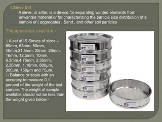 1.Sieve Set
A sieve, or sifter, is a device for separating wanted elements from
unwanted material or for characterizing the particle size distribution of a
sample of ( aggregates , Sand , and other soil particles
The apparatus used are -
i) A set of IS Sieves of sizes –
80mm, 63mm, 50mm,
40mm,31.5mm, 25mm, 20mm,
16mm, 12.5mm, 10mm,
6.3mm,4.75mm, 3.35mm,
2.36mm, 1.18mm, 600µm,
300µm, 150µm and 75µm.
ii) Balance or scale with an
accuracy to measure 0.1
percent of the weight of the test
sample. The weight of sample
available should not be less than
the weight given below:-
 