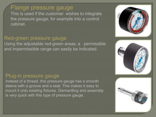 Flange pressure gauge
This is used if the customer wishes to integrate
the pressure gauge, for example into a control
cabinet.
Red-green pressure gauge
Using the adjustable red-green areas, a permissible
and impermissible range can easily be indicated.
Plug-in pressure gauge
Instead of a thread, this pressure gauge has a smooth
sleeve with a groove and a seal. This makes it easy to
mount it onto existing fixtures. Dismantling and assembly
is very quick with this type of pressure gauge.
 