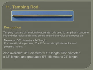 11. Tamping Rod
Description
Tamping rods are dimensionally accurate rods used to tamp fresh concrete
into cylinder molds and slump cones to eliminate voids and excess air.
Measures: 5/8" diameter x 24" length
For use with slump cones, 6" x 12" concrete cylinder molds and
pressure meters
Also available; 3/8" diameter x 12" length, 5/8" diameter
x 12" length, and graduated 5/8" diameter x 24" length
 