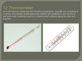 12.Thermometer
•an instrument for measuring and indicating temperature, typically one consisting of
a narrow, hermetically sealed glass tube marked with graduations and having at
one end a bulb containing mercury or alcohol which extends along the tube as it
expands.
 