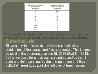 Sieve Analysis
Sieve analysis helps to determine the particle size
distribution of the coarse and fine aggregates. This is done
by sieving the aggregates as per IS: 2386 (Part I) – 1963.
In this we use different sieves as standardized by the IS
code and then pass aggregates through them and thus
collect different sized particles left over different sieves.
The sample for sieving should be prepared from the larger
sample either by quartering or by means of a sample divider.
 