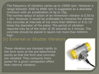 The frequency of vibration varies up to 15000 rpm. However a
range between 3000 to 6000 rpm is suggested as a desirable
minimum with an acceleration of 4g to 10g.
The normal radius of action of an immersion vibrator is 0.50 to
1.0m. However, it would be preferable to immerse the vibrator
into concrete at intervals of not more than 600mm or 8 to 10
times the diameter of the poker. The period of vibration
required may be of the order of 30 seconds to 2 minute. The
concrete should be placed in layers not more than 600mm
high.
(ii) External or Shutter Vibrators
These vibrators are clamped rigidly to
the form work at the pre-determined
points so that the form and concrete
are vibrated. They consume more
power for a given compaction effect
than internal vibrators.
 