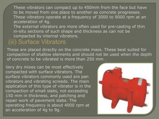 These vibrators can compact up to 450mm from the face but have
to be moved from one place to another as concrete progresses.
These vibrators operate at a frequency of 3000 to 9000 rpm at an
acceleration of 4g.
The external vibrators are more often used for pre-casting of thin
in-situ sections of such shape and thickness as can not be
compacted by internal vibrators.
(iii) Surface Vibrators
Very dry mixes can be most effectively
compacted with surface vibrators. The
surface vibrators commonly used are pan
vibrators and vibrating screeds. The main
application of this type of vibrator is in the
compaction of small slabs, not exceeding
150 mm in thickness, and patching and
repair work of pavement slabs. The
operating frequency is about 4000 rpm at
an acceleration of 4g to 9g.
These are placed directly on the concrete mass. These best suited for
compaction of shallow elements and should not be used when the depth
of concrete to be vibrated is more than 250 mm .
 