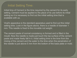Initial Setting Time:
Initial time of Cement is the time required by the cement for its early
setting. Cement must be applied to the place of its use before its initial
setting so it is necessary to find out the initial setting time that is
available with us.
Vicat's apparatus is the standard apparatus used to find out this initial
setting time. Look in the figure above, there is a needle of diameter 1
mm. This needle is fixed to the movable rod weight.
The cement paste of normal consistency is formed and is filled in the
mould. Now the needle is made just touch the top surface of the cement
paste and made freely fall in it. Initial setting time is the time from the
mixing of the cement and the water to the time when the penetration of
the needle is just above 5 mm from the bottom of the base plate or mold.
 