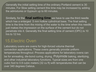 Generally the initial setting time of the ordinary Portland cement is 30
minutes. For Slow setting cement this time may be increased by adding
the admixtures or Gypsum up to 60 minutes.
Similarly, for the final setting time we have to use the third needle
which has a enlarged 5 mm hollow cylindrical base. The final setting
time is the time from the mixing of the water to the time when this needle
just makes the impression on the surface of the cement but do not
penetrate into it. Generally the final setting time of cement (OPC) is 10
hrs to 12 hrs
15.Electric Oven
Laboratory ovens are ovens for high-forced volume thermal
convection applications. These ovens generally provide uniform
temperatures throughout. Process applications for laboratory ovens can
be for annealing, die-bond curing, drying, Polyimide baking, sterilizing,
and other industrial laboratory functions. Typical sizes are from one
cubic foot to 0.9 cubic meters (32 cu ft) with temperatures that can be
over 340 degrees Celsius.
 