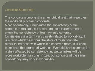 Concrete Slump Test
The concrete slump test is an empirical test that measures
the workability of fresh concrete
More specifically, it measures the consistency of the
concrete in that specific batch. This test is performed to
check the consistency of freshly made concrete.
Consistency is a term very closely related to workability. It
is a term which describes the state of fresh concrete. It
refers to the ease with which the concrete flows. It is used
to indicate the degree of wetness. Workability of concrete is
mainly affected by consistency i.e. wetter mixes will be
more workable than drier mixes, but concrete of the same
consistency may vary in workability.
 