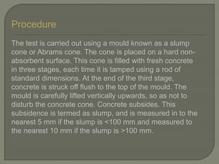 Procedure
The test is carried out using a mould known as a slump
cone or Abrams cone. The cone is placed on a hard non-
absorbent surface. This cone is filled with fresh concrete
in three stages, each time it is tamped using a rod of
standard dimensions. At the end of the third stage,
concrete is struck off flush to the top of the mould. The
mould is carefully lifted vertically upwards, so as not to
disturb the concrete cone. Concrete subsides. This
subsidence is termed as slump, and is measured in to the
nearest 5 mm if the slump is <100 mm and measured to
the nearest 10 mm if the slump is >100 mm.
 