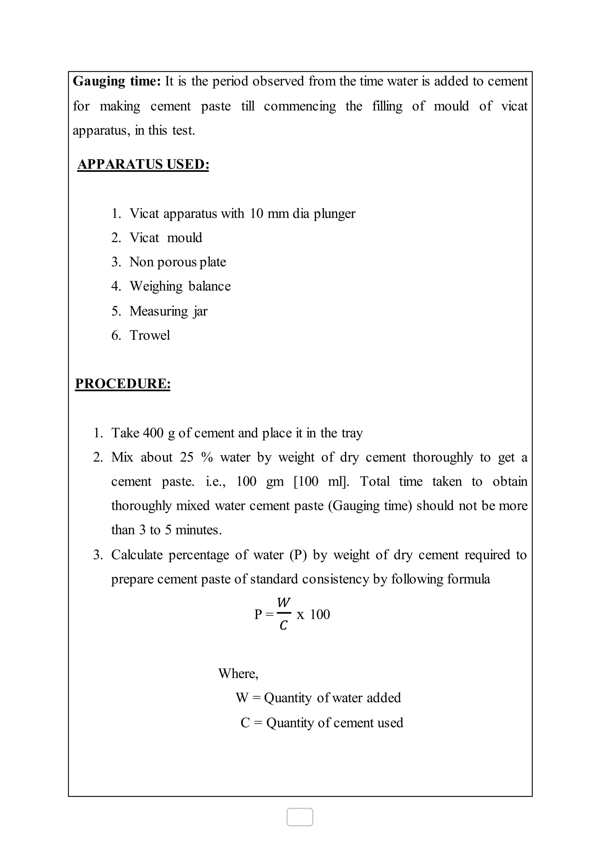 Gauging time: It is the period observed from the time water is added to cement
for making cement paste till commencing the filling of mould of vicat
apparatus, in this test.
APPARATUS USED:
1. Vicat apparatus with 10 mm dia plunger
2. Vicat mould
3. Non porous plate
4. Weighing balance
5. Measuring jar
6. Trowel
PROCEDURE:
1. Take 400 g of cement and place it in the tray
2. Mix about 25 % water by weight of dry cement thoroughly to get a
cement paste. i.e., 100 gm [100 ml]. Total time taken to obtain
thoroughly mixed water cement paste (Gauging time) should not be more
than 3 to 5 minutes.
3. Calculate percentage of water (P) by weight of dry cement required to
prepare cement paste of standard consistency by following formula
P =
𝑊
𝐶
x 100
Where,
W = Quantity of water added
C = Quantity of cement used
 