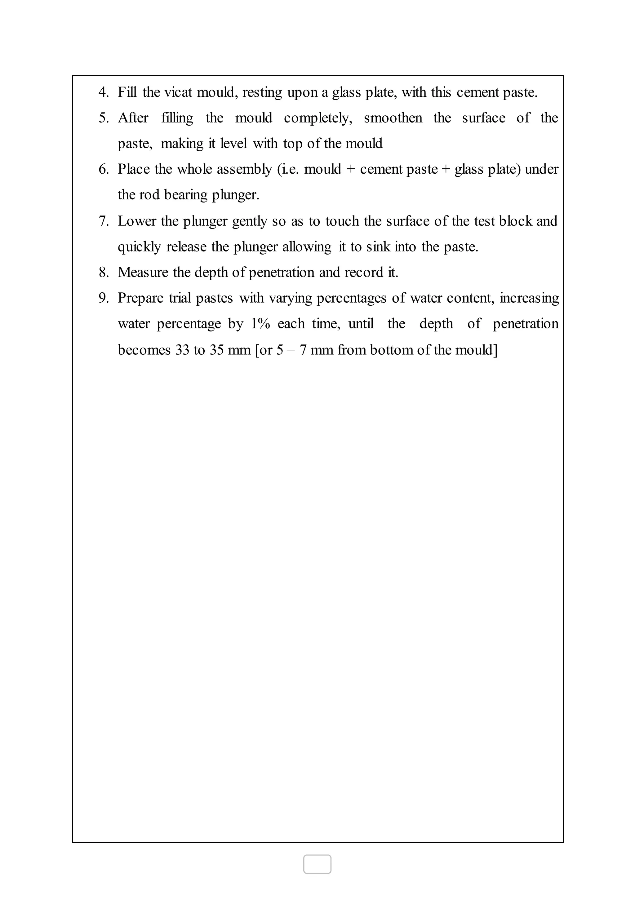 4. Fill the vicat mould, resting upon a glass plate, with this cement paste.
5. After filling the mould completely, smoothen the surface of the
paste, making it level with top of the mould
6. Place the whole assembly (i.e. mould + cement paste + glass plate) under
the rod bearing plunger.
7. Lower the plunger gently so as to touch the surface of the test block and
quickly release the plunger allowing it to sink into the paste.
8. Measure the depth of penetration and record it.
9. Prepare trial pastes with varying percentages of water content, increasing
water percentage by 1% each time, until the depth of penetration
becomes 33 to 35 mm [or 5 – 7 mm from bottom of the mould]
 