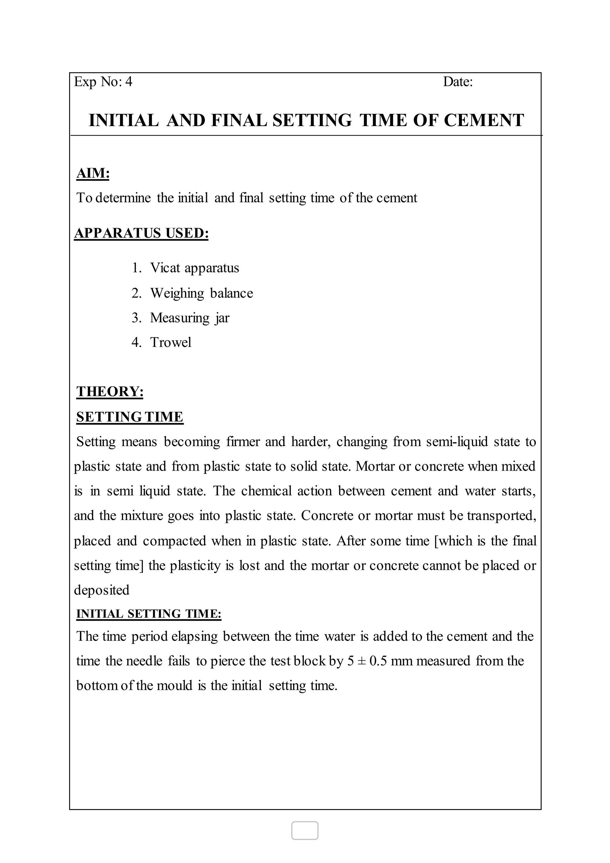 Exp No: 4 Date:
INITIAL AND FINAL SETTING TIME OF CEMENT
AIM:
To determine the initial and final setting time of the cement
APPARATUS USED:
1. Vicat apparatus
2. Weighing balance
3. Measuring jar
4. Trowel
THEORY:
SETTING TIME
Setting means becoming firmer and harder, changing from semi-liquid state to
plastic state and from plastic state to solid state. Mortar or concrete when mixed
is in semi liquid state. The chemical action between cement and water starts,
and the mixture goes into plastic state. Concrete or mortar must be transported,
placed and compacted when in plastic state. After some time [which is the final
setting time] the plasticity is lost and the mortar or concrete cannot be placed or
deposited
INITIAL SETTING TIME:
The time period elapsing between the time water is added to the cement and the
time the needle fails to pierce the test block by 5 ± 0.5 mm measured from the
bottom of the mould is the initial setting time.
 