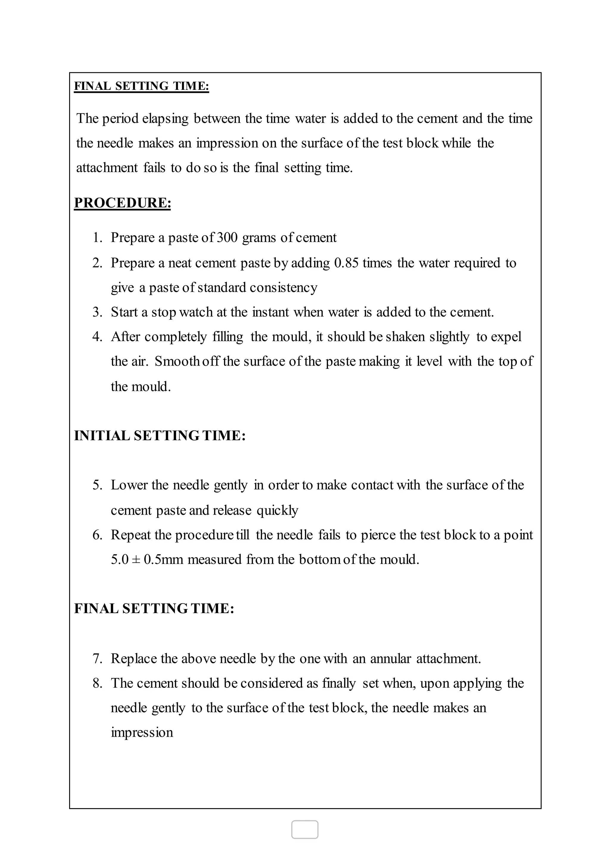 FINAL SETTING TIME:
The period elapsing between the time water is added to the cement and the time
the needle makes an impression on the surface of the test block while the
attachment fails to do so is the final setting time.
PROCEDURE:
1. Prepare a paste of 300 grams of cement
2. Prepare a neat cement paste by adding 0.85 times the water required to
give a paste of standard consistency
3. Start a stop watch at the instant when water is added to the cement.
4. After completely filling the mould, it should be shaken slightly to expel
the air. Smoothoff the surface of the paste making it level with the top of
the mould.
INITIAL SETTING TIME:
5. Lower the needle gently in order to make contact with the surface of the
cement paste and release quickly
6. Repeat the proceduretill the needle fails to pierce the test block to a point
5.0 ± 0.5mm measured from the bottomof the mould.
FINAL SETTING TIME:
7. Replace the above needle by the one with an annular attachment.
8. The cement should be considered as finally set when, upon applying the
needle gently to the surface of the test block, the needle makes an
impression
 