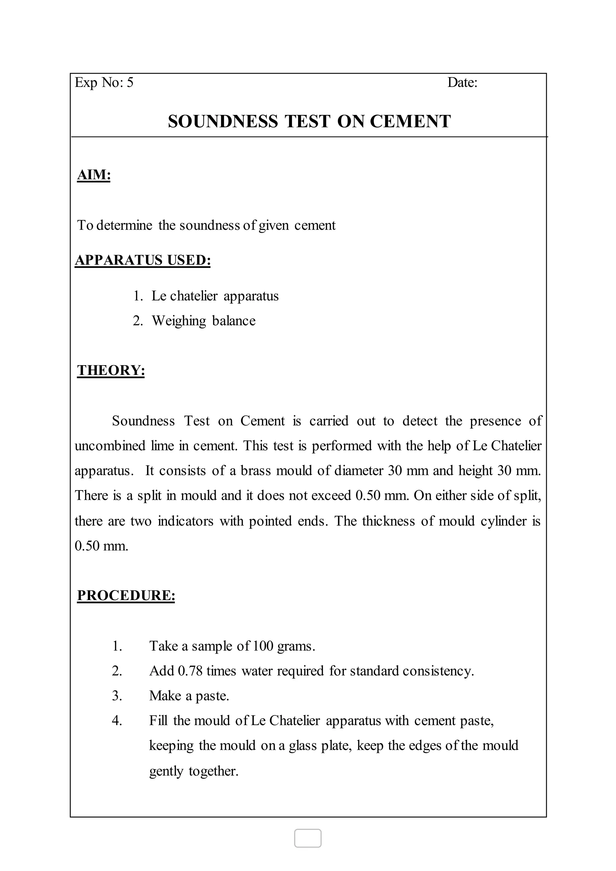 Exp No: 5 Date:
SOUNDNESS TEST ON CEMENT
AIM:
To determine the soundness of given cement
APPARATUS USED:
1. Le chatelier apparatus
2. Weighing balance
THEORY:
Soundness Test on Cement is carried out to detect the presence of
uncombined lime in cement. This test is performed with the help of Le Chatelier
apparatus. It consists of a brass mould of diameter 30 mm and height 30 mm.
There is a split in mould and it does not exceed 0.50 mm. On either side of split,
there are two indicators with pointed ends. The thickness of mould cylinder is
0.50 mm.
PROCEDURE:
1. Take a sample of 100 grams.
2. Add 0.78 times water required for standard consistency.
3. Make a paste.
4. Fill the mould of Le Chatelier apparatus with cement paste,
keeping the mould on a glass plate, keep the edges of the mould
gently together.
 