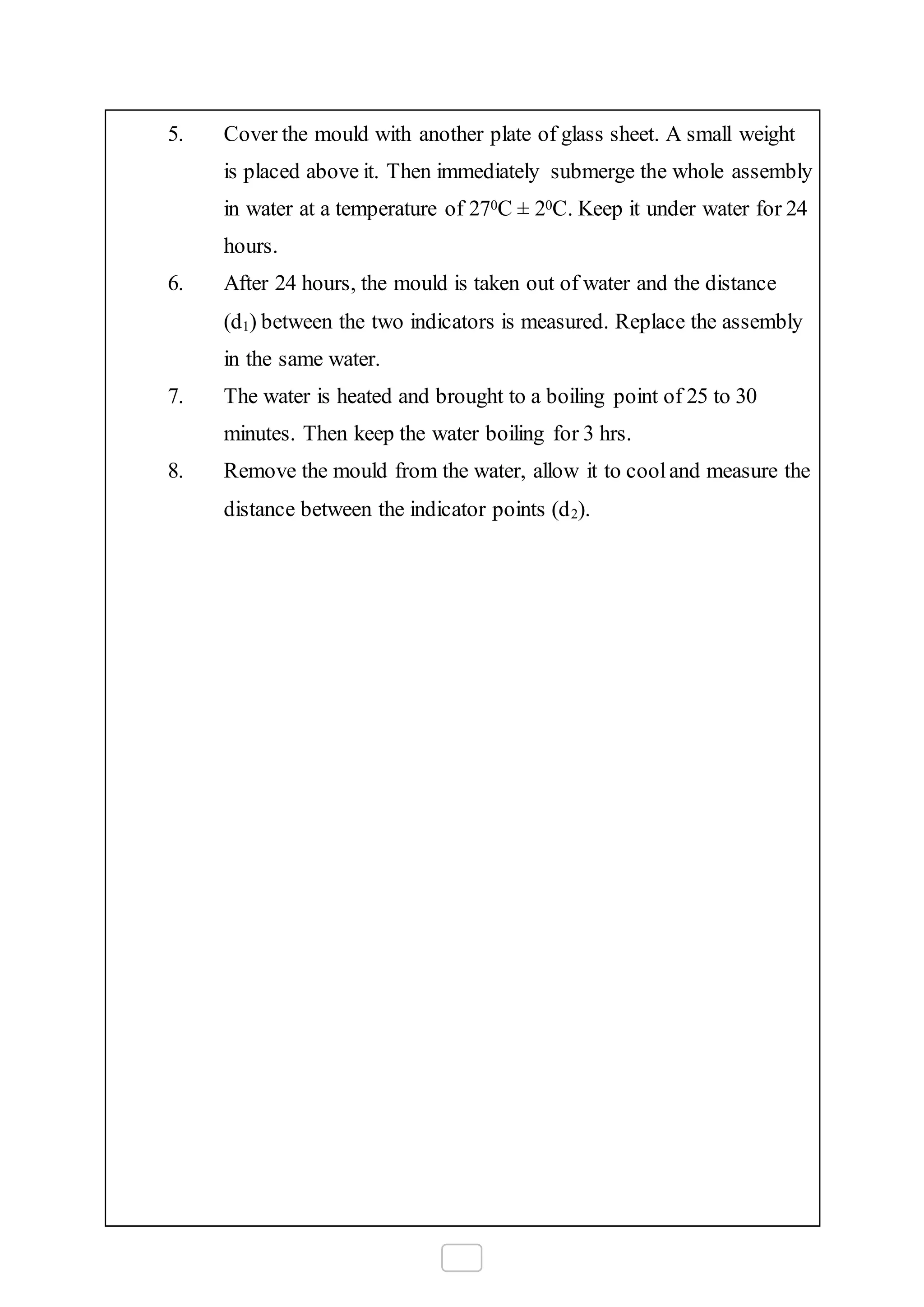 5. Cover the mould with another plate of glass sheet. A small weight
is placed above it. Then immediately submerge the whole assembly
in water at a temperature of 270C ± 20C. Keep it under water for 24
hours.
6. After 24 hours, the mould is taken out of water and the distance
(d1) between the two indicators is measured. Replace the assembly
in the same water.
7. The water is heated and brought to a boiling point of 25 to 30
minutes. Then keep the water boiling for 3 hrs.
8. Remove the mould from the water, allow it to cooland measure the
distance between the indicator points (d2).
 